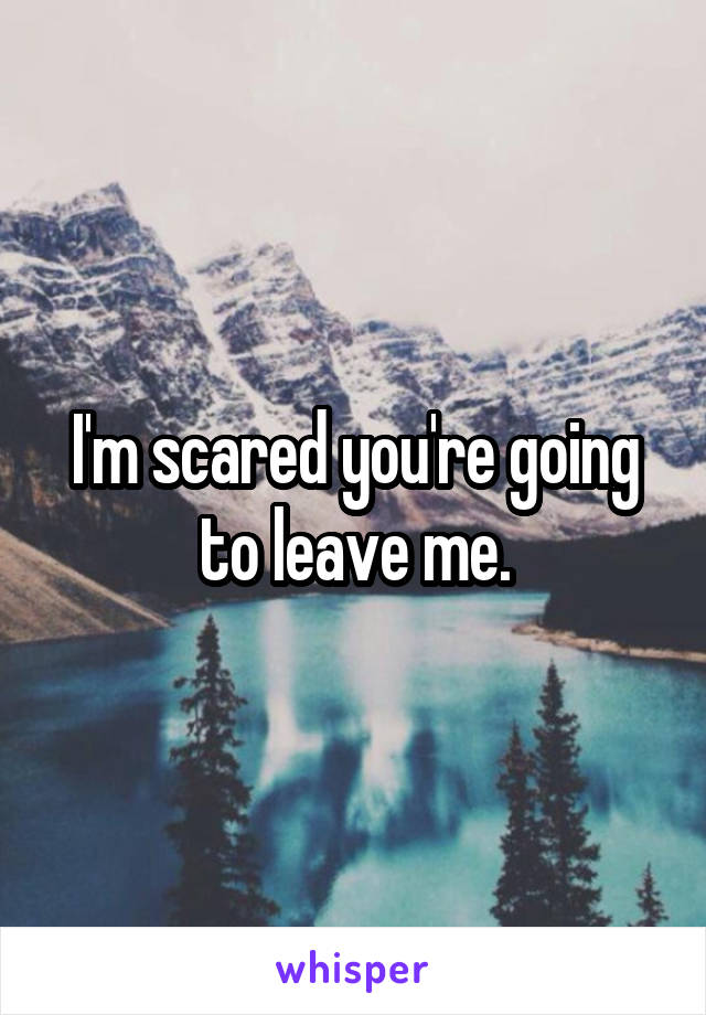 I'm scared you're going to leave me.