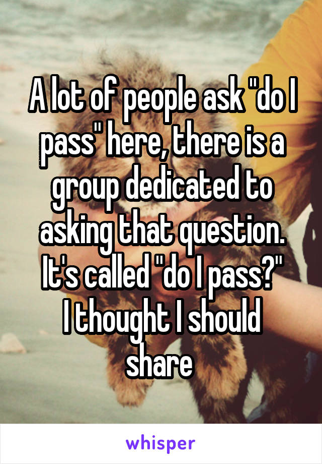 A lot of people ask "do I pass" here, there is a group dedicated to asking that question. It's called "do I pass?"
I thought I should share 