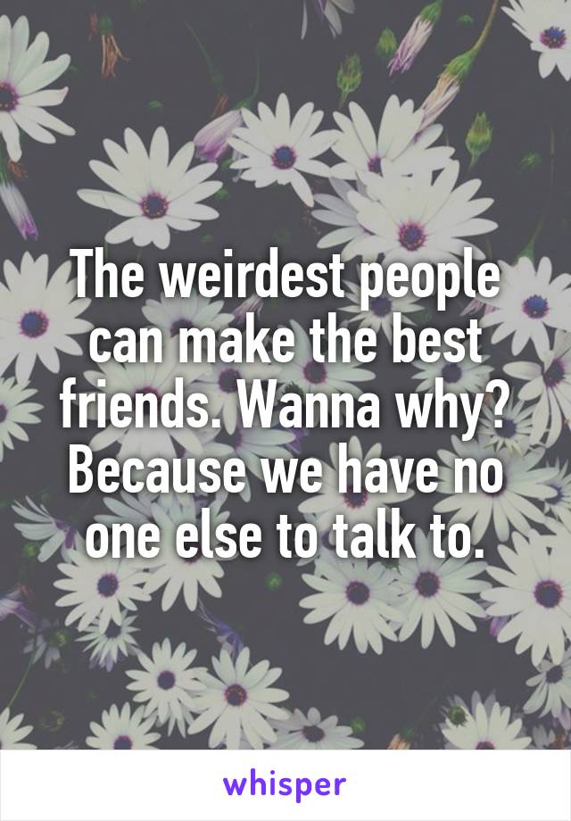 The weirdest people can make the best friends. Wanna why?
Because we have no one else to talk to.