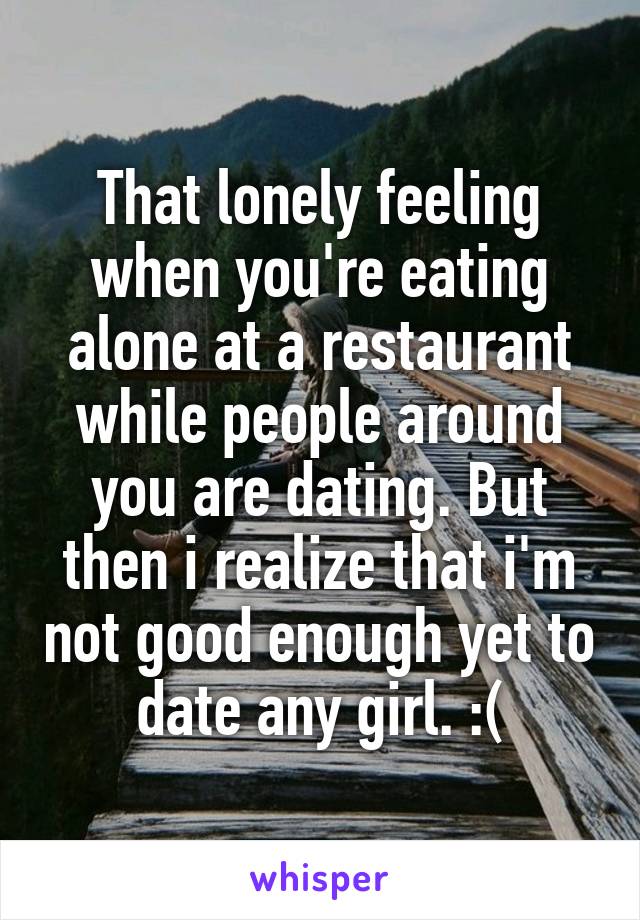 That lonely feeling when you're eating alone at a restaurant while people around you are dating. But then i realize that i'm not good enough yet to date any girl. :(