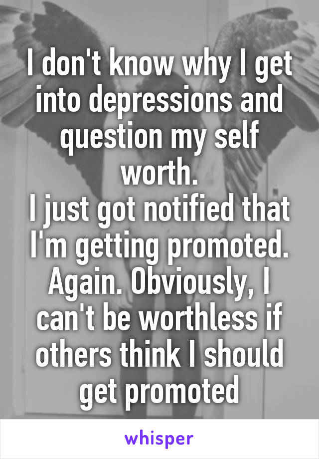 I don't know why I get into depressions and question my self worth.
I just got notified that I'm getting promoted. Again. Obviously, I can't be worthless if others think I should get promoted