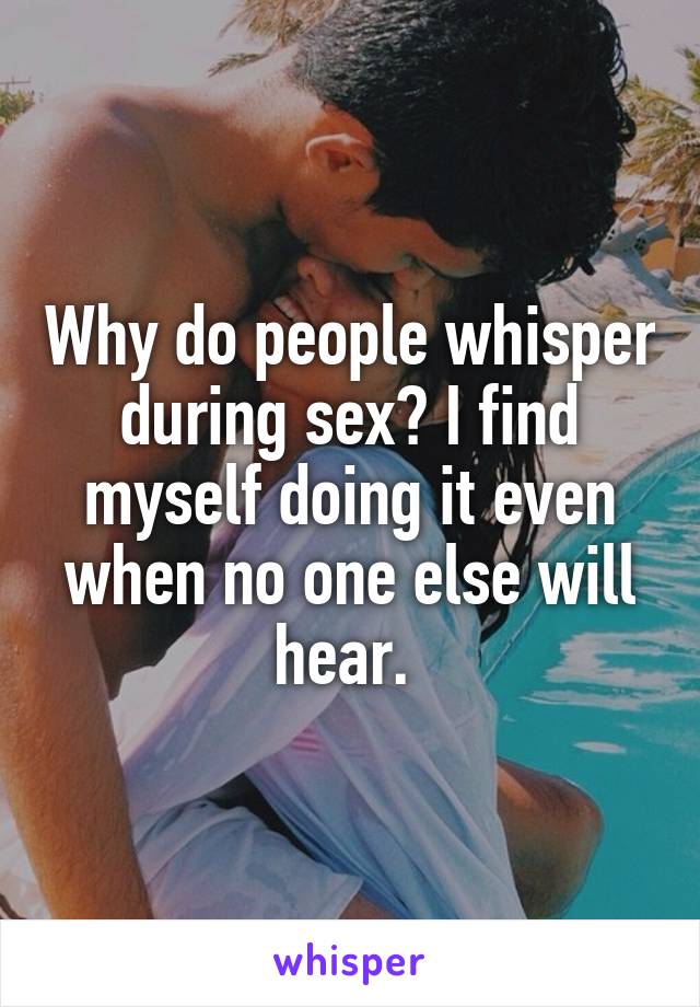 Why do people whisper during sex? I find myself doing it even when no one else will hear. 