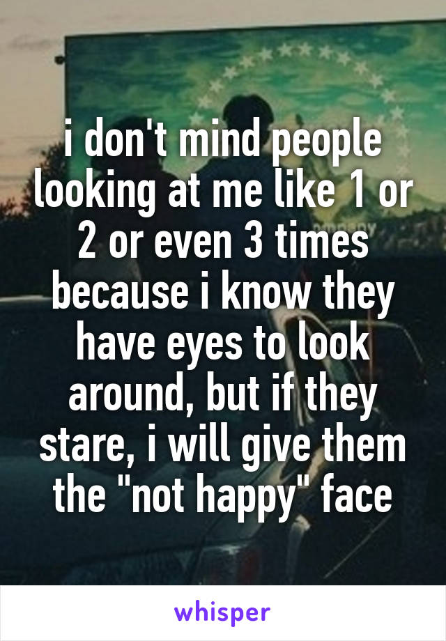 i don't mind people looking at me like 1 or 2 or even 3 times because i know they have eyes to look around, but if they stare, i will give them the "not happy" face
