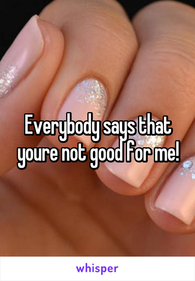 Everybody says that youre not good for me!