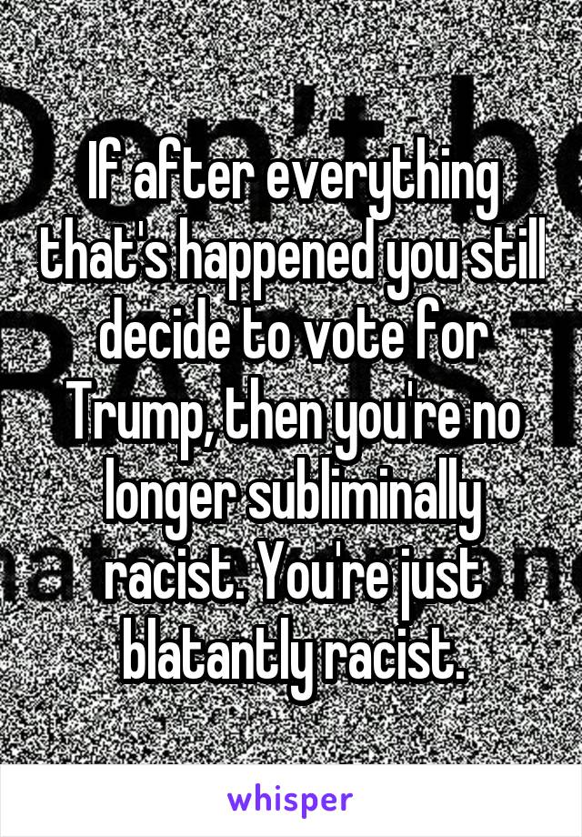 If after everything that's happened you still decide to vote for Trump, then you're no longer subliminally racist. You're just blatantly racist.