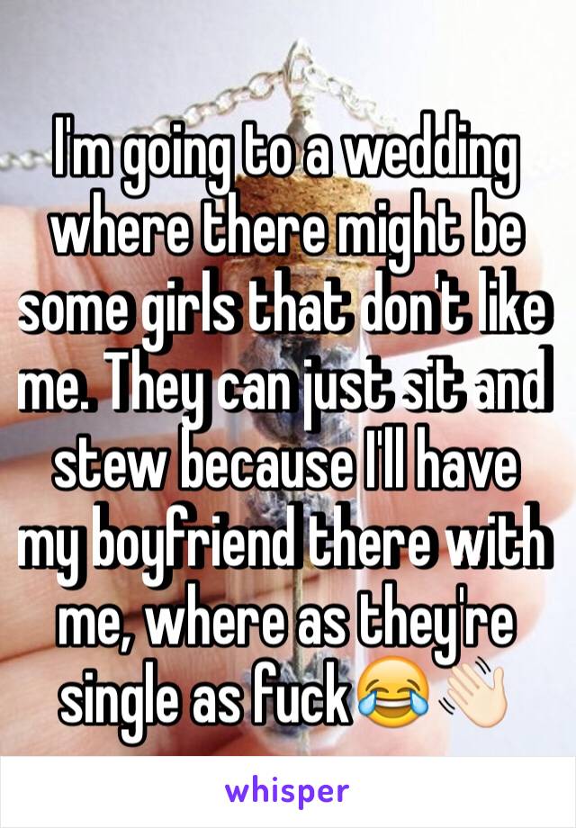 I'm going to a wedding where there might be some girls that don't like me. They can just sit and stew because I'll have my boyfriend there with me, where as they're single as fuck😂👋🏻