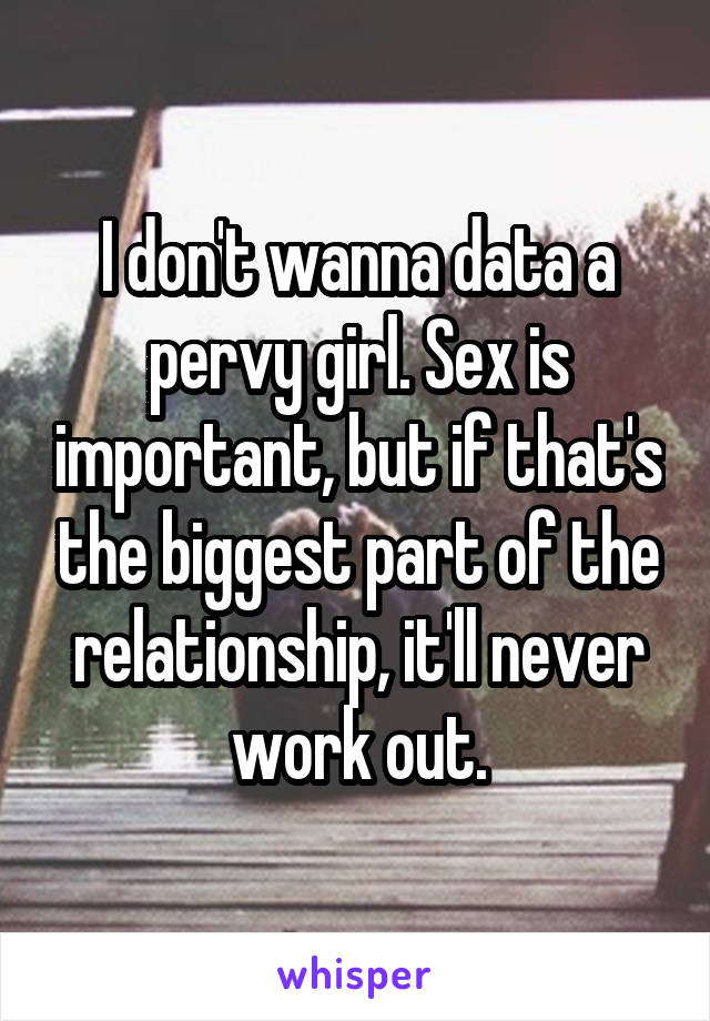 I don't wanna data a pervy girl. Sex is important, but if that's the biggest part of the relationship, it'll never work out.