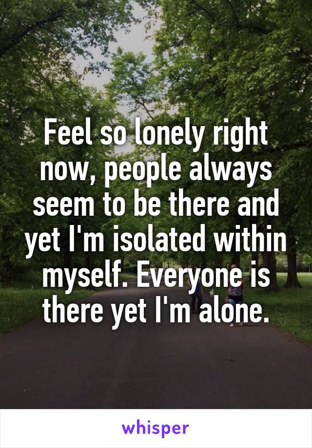 Feel so lonely right now, people always seem to be there and yet I'm isolated within myself. Everyone is there yet I'm alone.