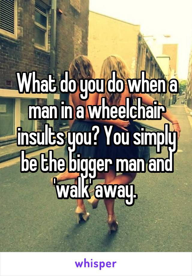 What do you do when a man in a wheelchair insults you? You simply be the bigger man and 'walk' away. 