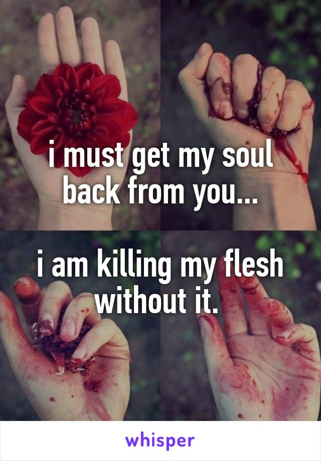 i must get my soul back from you...

i am killing my flesh without it. 