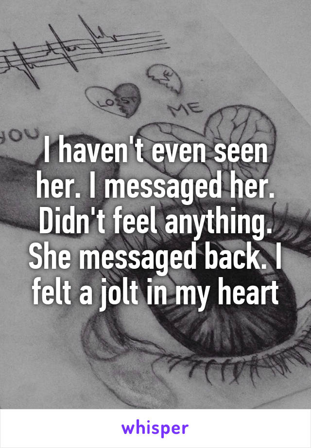 I haven't even seen her. I messaged her. Didn't feel anything. She messaged back. I felt a jolt in my heart