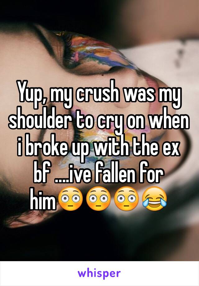 Yup, my crush was my shoulder to cry on when i broke up with the ex bf ....ive fallen for him😳😳😳😂
