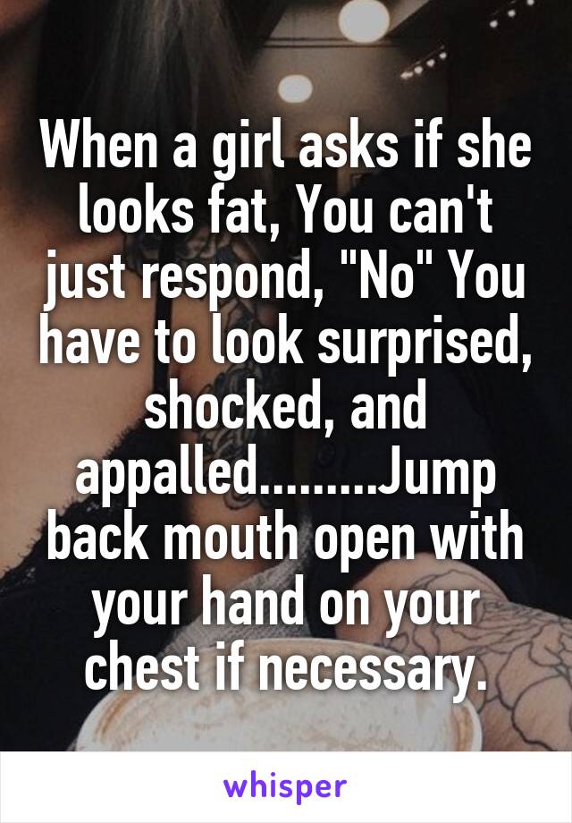 When a girl asks if she looks fat, You can't just respond, "No" You have to look surprised, shocked, and appalled.........Jump back mouth open with your hand on your chest if necessary.