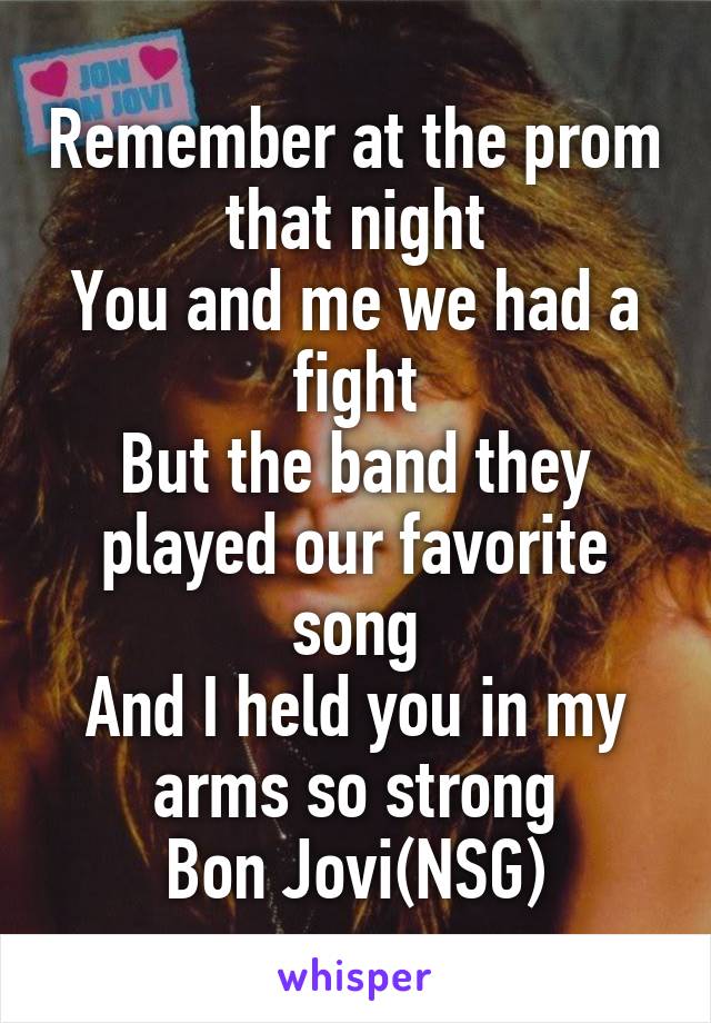Remember at the prom that night
You and me we had a fight
But the band they played our favorite song
And I held you in my arms so strong
Bon Jovi(NSG)