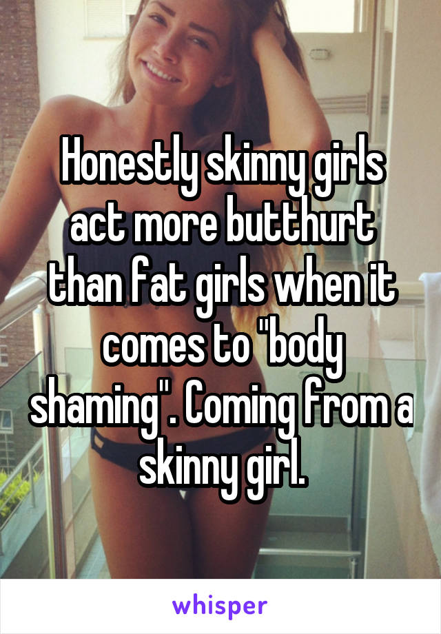 Honestly skinny girls act more butthurt than fat girls when it comes to "body shaming". Coming from a skinny girl.