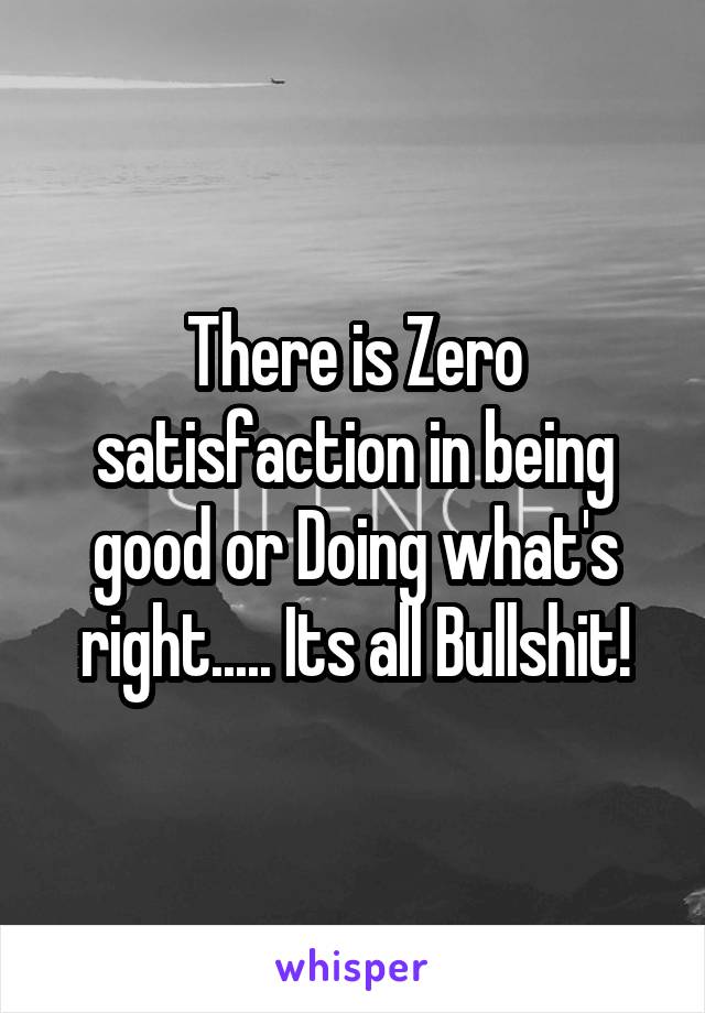 There is Zero satisfaction in being good or Doing what's right..... Its all Bullshit!