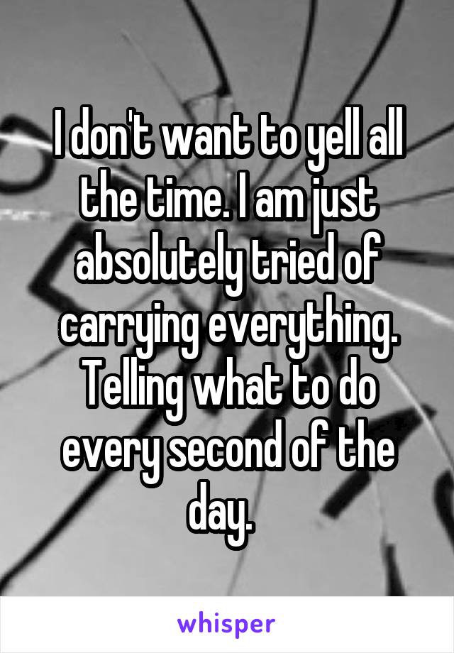 I don't want to yell all the time. I am just absolutely tried of carrying everything. Telling what to do every second of the day.  