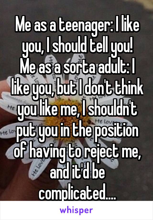 Me as a teenager: I like you, I should tell you!
Me as a sorta adult: I like you, but I don't think you like me, I shouldn't put you in the position of having to reject me, and it'd be complicated....