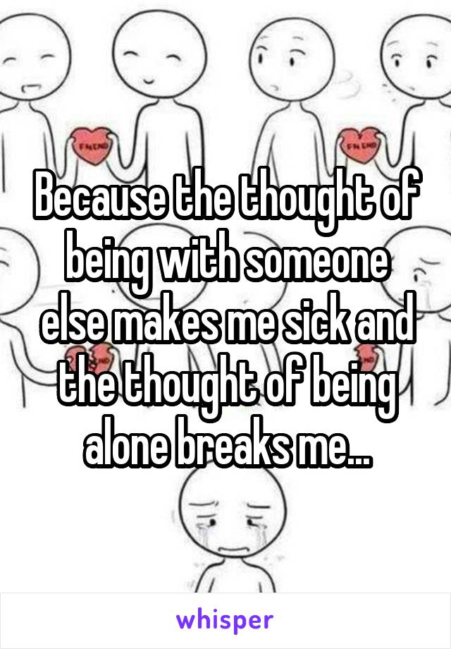 Because the thought of being with someone else makes me sick and the thought of being alone breaks me...