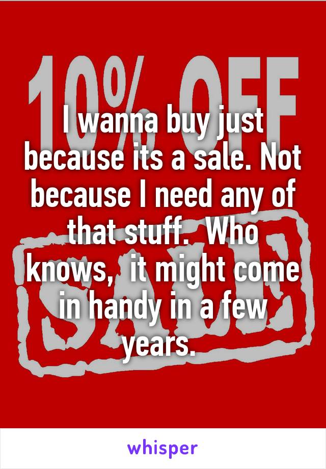 I wanna buy just because its a sale. Not because I need any of that stuff.  Who knows,  it might come in handy in a few years. 