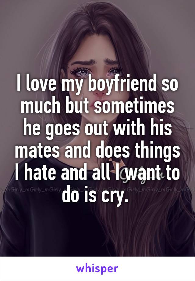 I love my boyfriend so much but sometimes he goes out with his mates and does things I hate and all I want to do is cry. 
