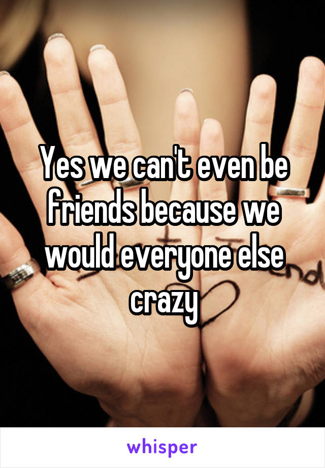 Yes we can't even be friends because we would everyone else crazy