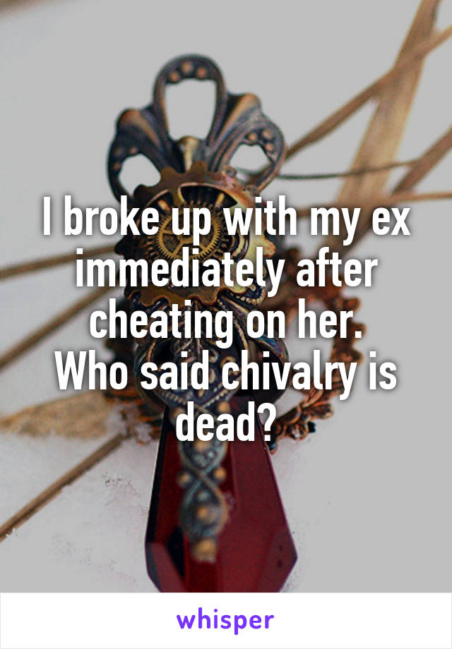 I broke up with my ex immediately after cheating on her.
Who said chivalry is dead?