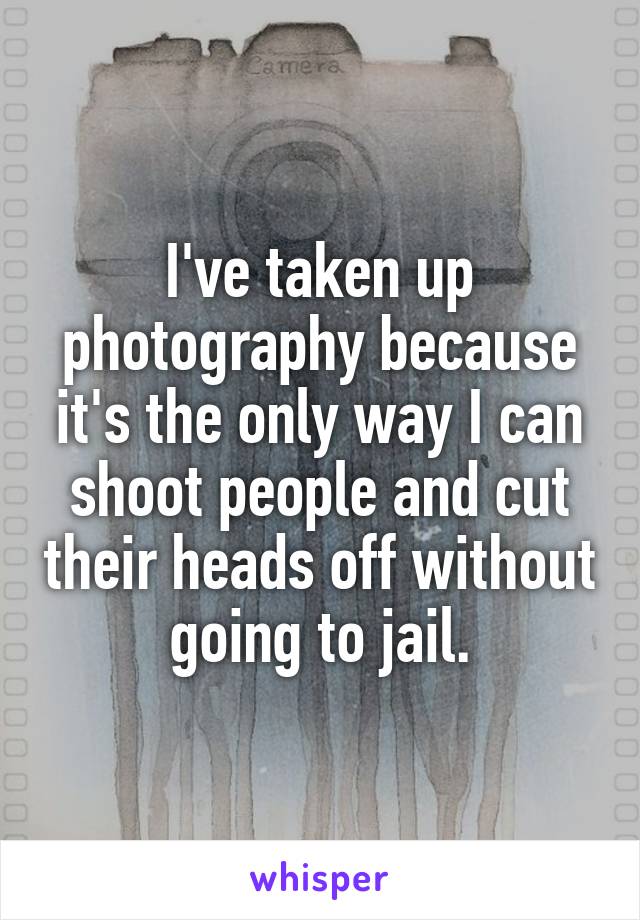 I've taken up photography because it's the only way I can shoot people and cut their heads off without going to jail.