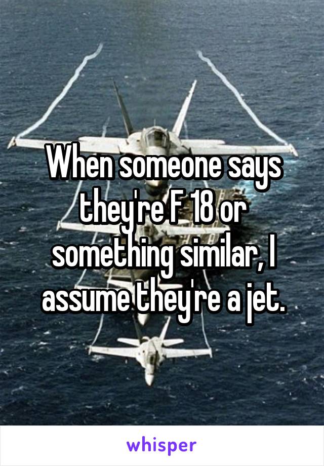 When someone says they're F 18 or something similar, I assume they're a jet.
