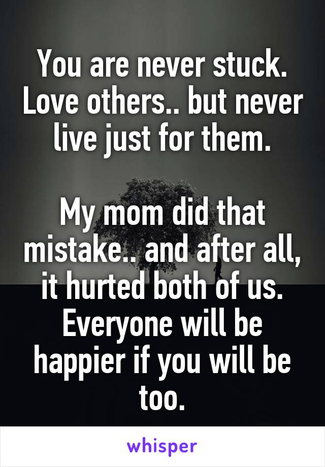 You are never stuck. Love others.. but never live just for them.

My mom did that mistake.. and after all, it hurted both of us. Everyone will be happier if you will be too.