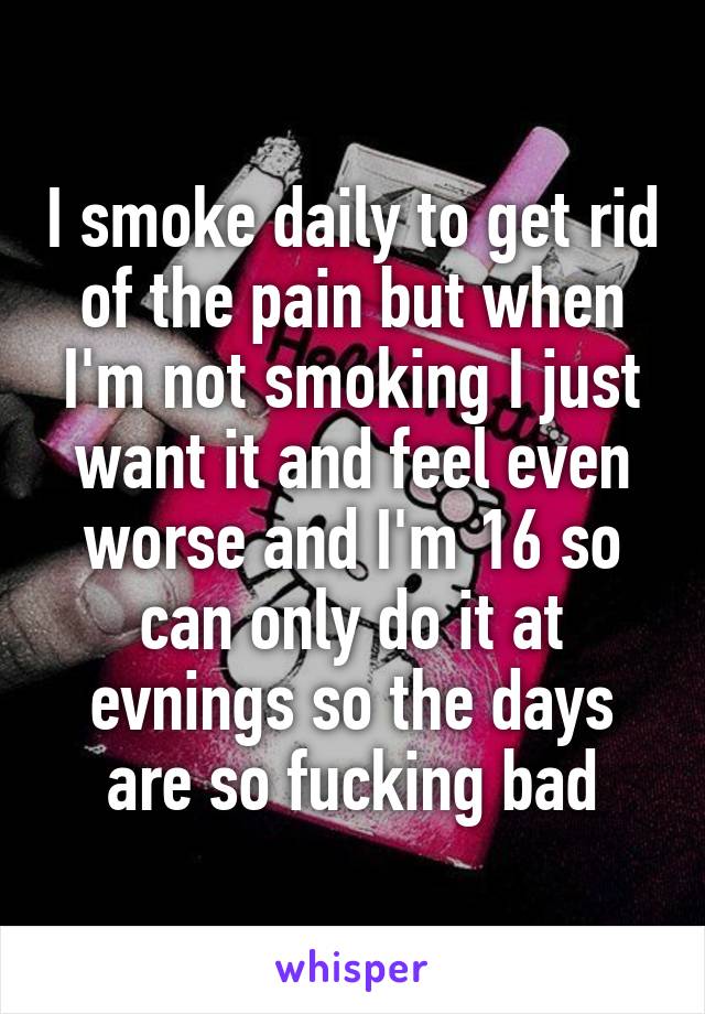 I smoke daily to get rid of the pain but when I'm not smoking I just want it and feel even worse and I'm 16 so can only do it at evnings so the days are so fucking bad