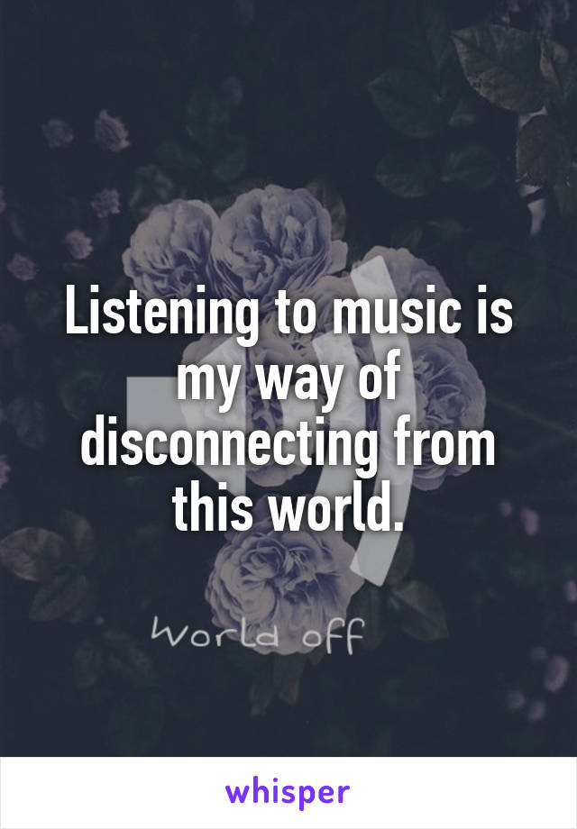 Listening to music is my way of disconnecting from this world.