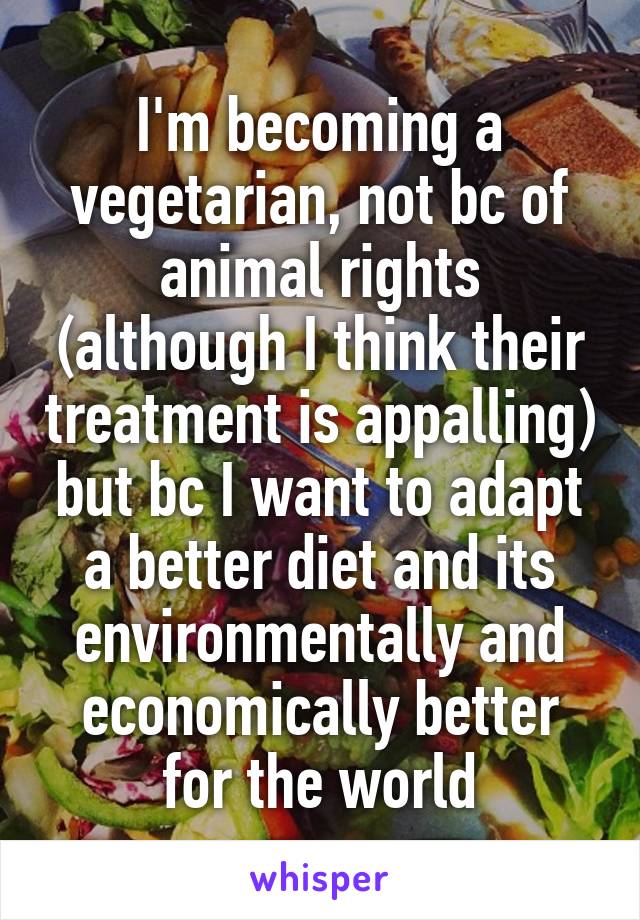 I'm becoming a vegetarian, not bc of animal rights (although I think their treatment is appalling) but bc I want to adapt a better diet and its environmentally and economically better for the world