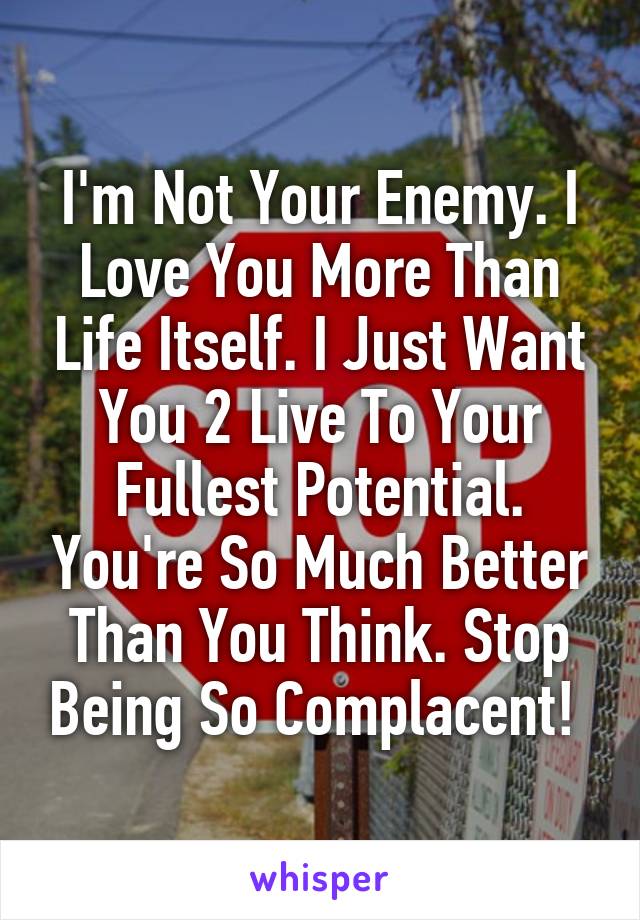 I'm Not Your Enemy. I Love You More Than Life Itself. I Just Want You 2 Live To Your Fullest Potential. You're So Much Better Than You Think. Stop Being So Complacent! 