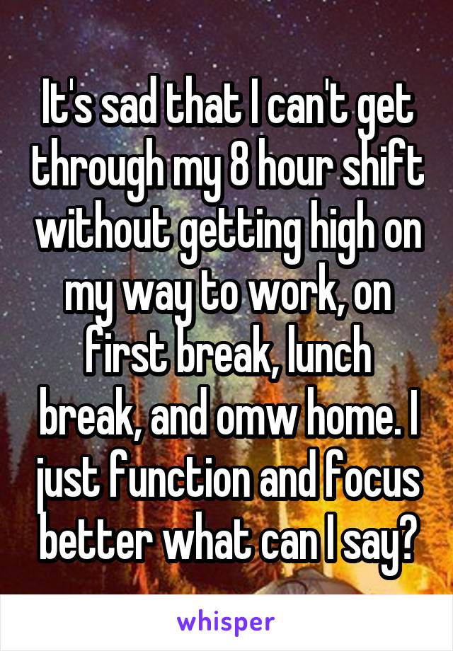 It's sad that I can't get through my 8 hour shift without getting high on my way to work, on first break, lunch break, and omw home. I just function and focus better what can I say?