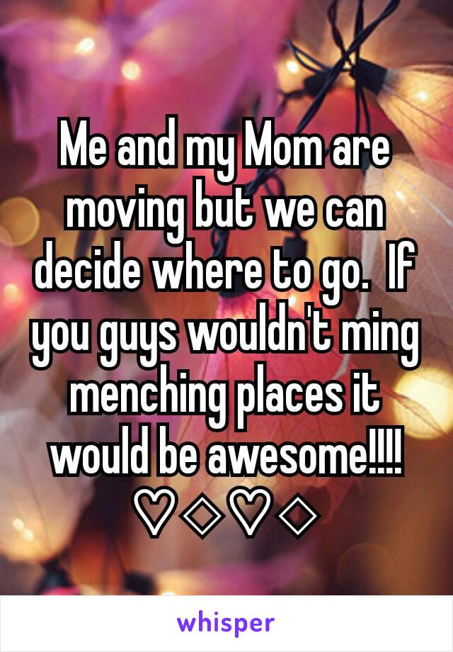 Me and my Mom are moving but we can decide where to go.  If you guys wouldn't ming menching places it would be awesome!!!!♡◇♡◇