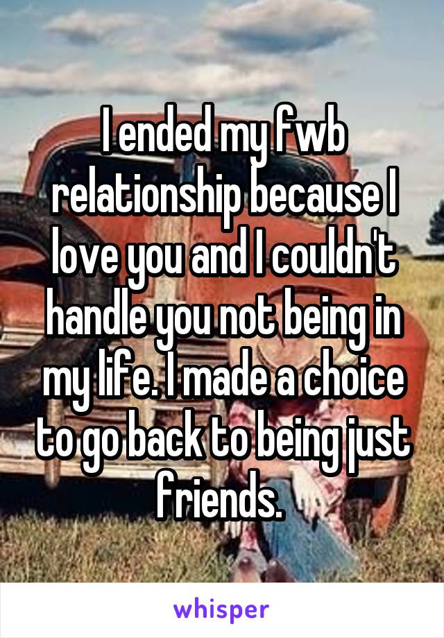 I ended my fwb relationship because I love you and I couldn't handle you not being in my life. I made a choice to go back to being just friends. 