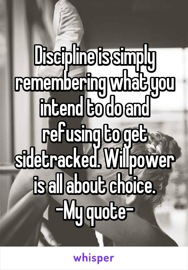 Discipline is simply remembering what you intend to do and refusing to get sidetracked. Willpower is all about choice.
-My quote-