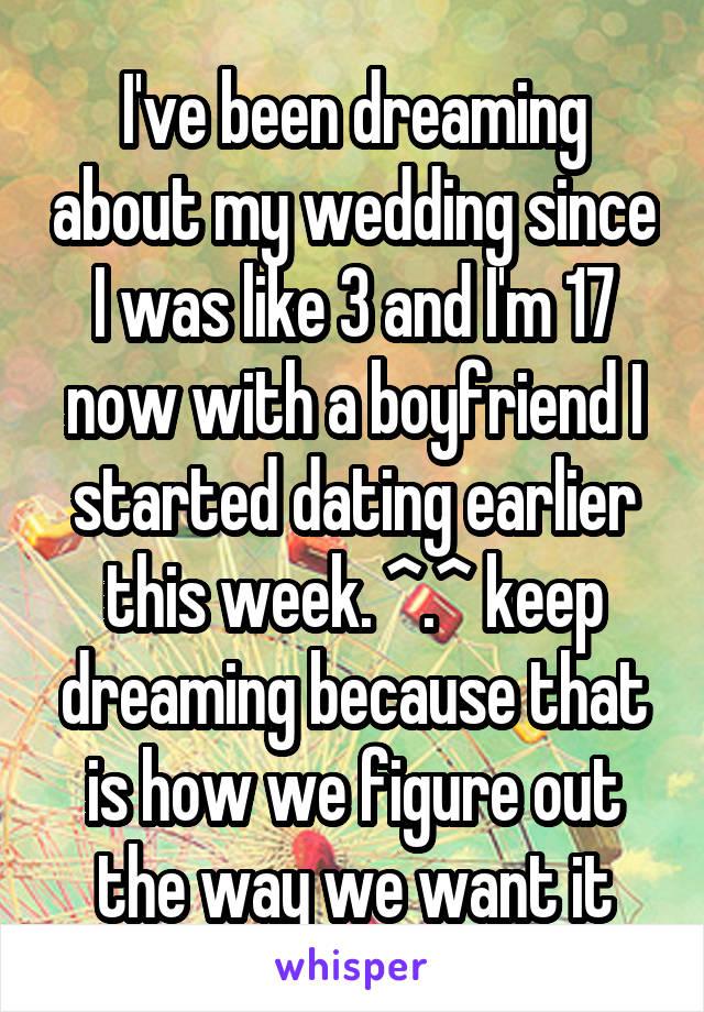 I've been dreaming about my wedding since I was like 3 and I'm 17 now with a boyfriend I started dating earlier this week. ^.^ keep dreaming because that is how we figure out the way we want it
