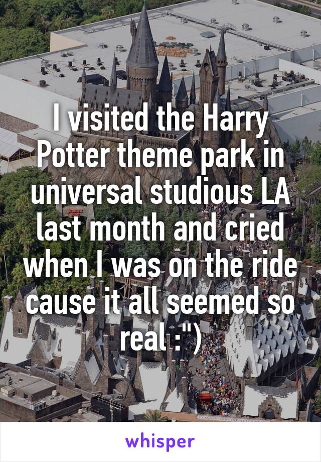 I visited the Harry Potter theme park in universal studious LA last month and cried when I was on the ride cause it all seemed so real :")