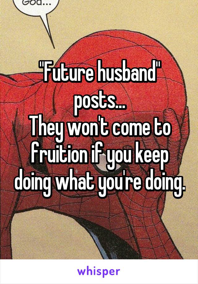 "Future husband" posts...
They won't come to fruition if you keep doing what you're doing. 
