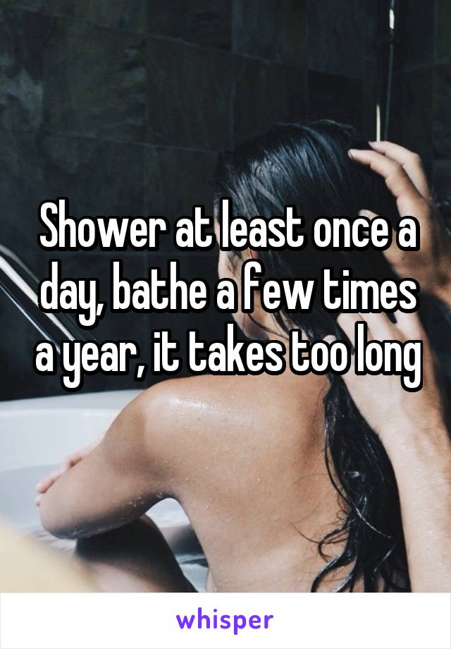 Shower at least once a day, bathe a few times a year, it takes too long 