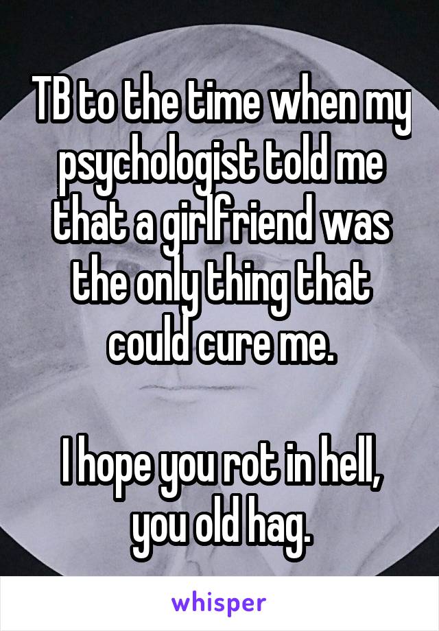 TB to the time when my psychologist told me that a girlfriend was the only thing that could cure me.

I hope you rot in hell, you old hag.