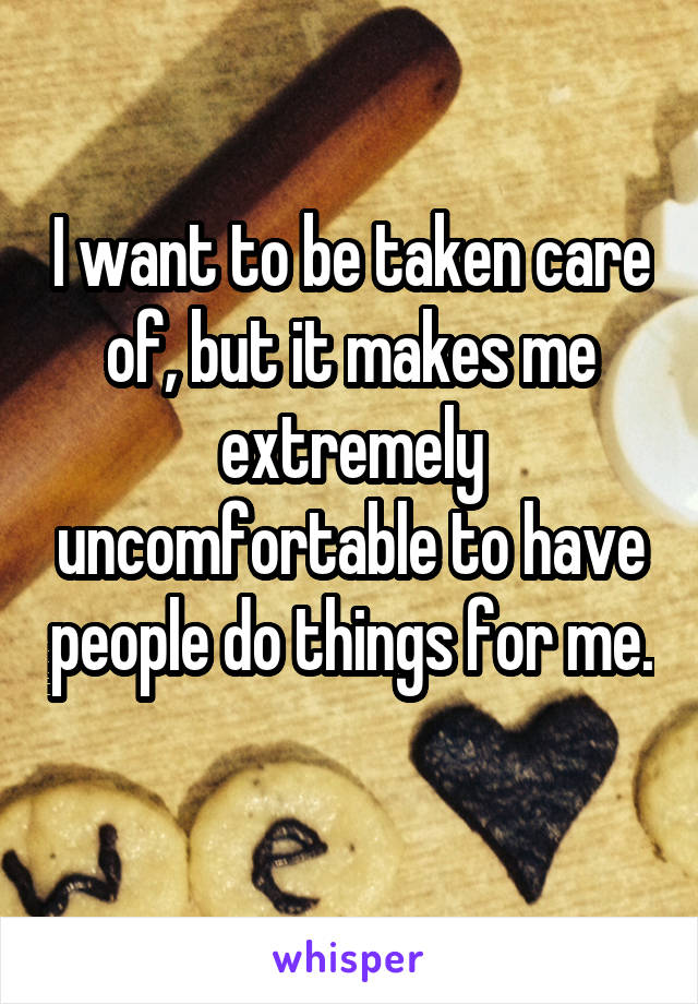 I want to be taken care of, but it makes me extremely uncomfortable to have people do things for me. 