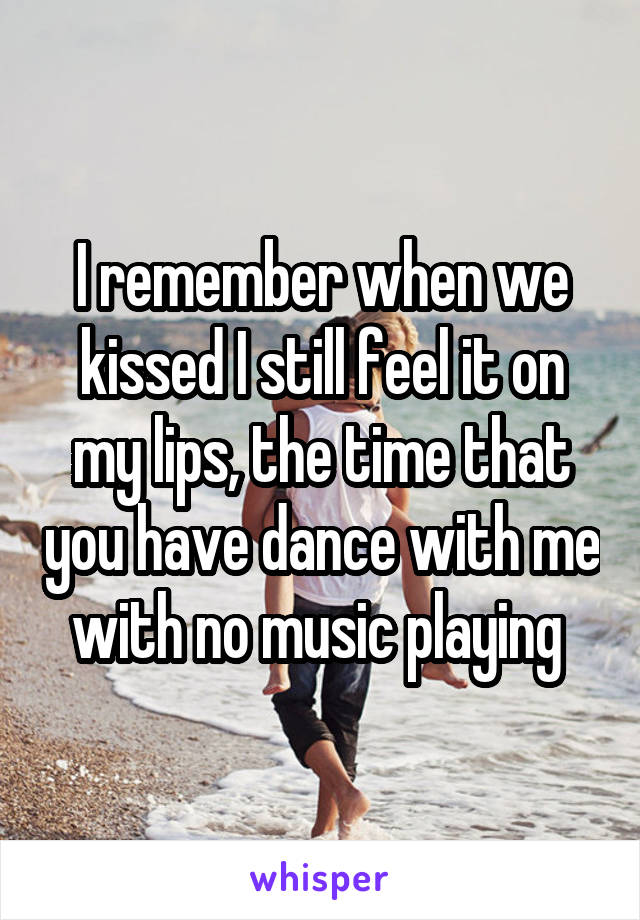 I remember when we kissed I still feel it on my lips, the time that you have dance with me with no music playing 