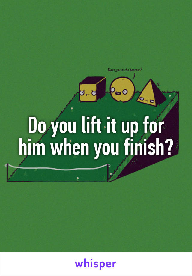 Do you lift it up for him when you finish?