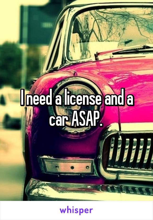 I need a license and a car ASAP. 