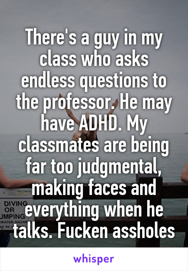 There's a guy in my class who asks endless questions to the professor. He may have ADHD. My classmates are being far too judgmental, making faces and everything when he talks. Fucken assholes