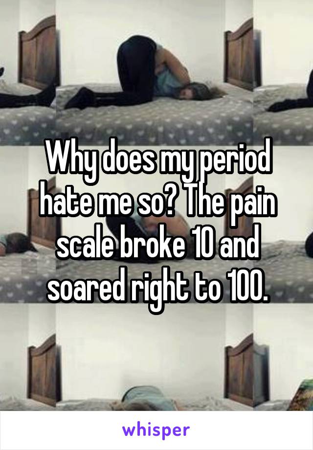 Why does my period hate me so? The pain scale broke 10 and soared right to 100.
