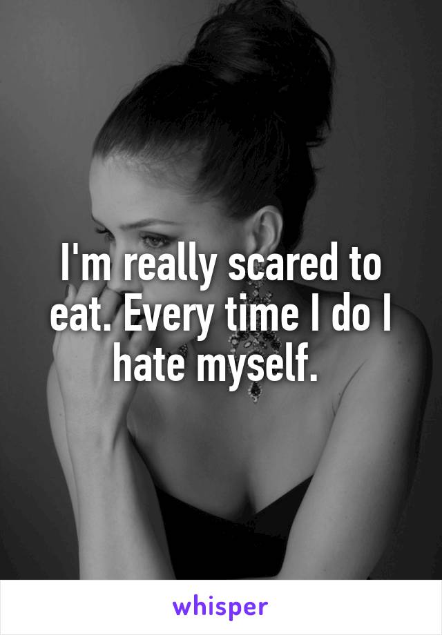 I'm really scared to eat. Every time I do I hate myself. 
